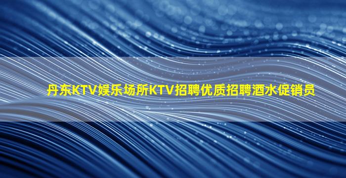 丹东KTV娱乐场所KTV招聘优质招聘酒水促销员